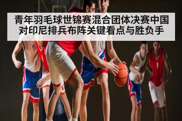 青年羽毛球世锦赛混合团体决赛中国对印尼排兵布阵关键看点与胜负手